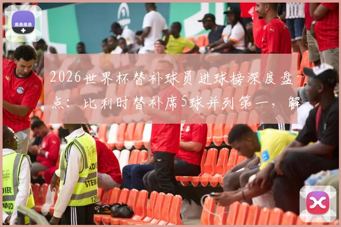 2026世界杯替补球员进球榜深度盘点：比利时替补席5球并列第一，解析现代足球替补奇兵战术价值