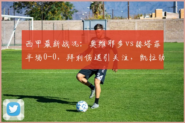 西甲最新战况:奥维耶多vs赫塔菲半场0-0,拜利伤退引关注,凯拉劲射中柱险破门