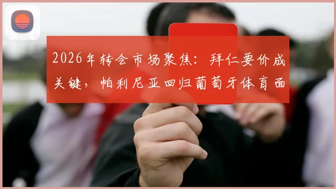 2026年转会市场聚焦：拜仁要价成关键，帕利尼亚回归葡萄牙体育面临重重阻碍，球员未来去向深度追踪