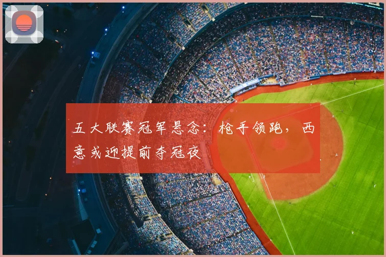 五大联赛冠军悬念：枪手领跑，西意或迎提前夺冠夜