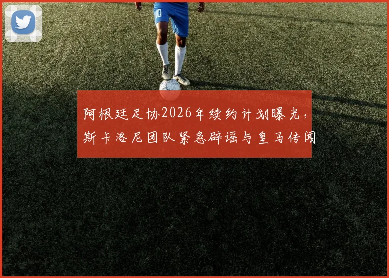 阿根廷足协2026年续约计划曝光，斯卡洛尼团队紧急辟谣与皇马传闻内幕
