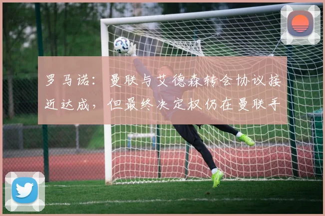 罗马诺：曼联与艾德森转会协议接近达成，但最终决定权仍在曼联手中，球迷需关注关键因素