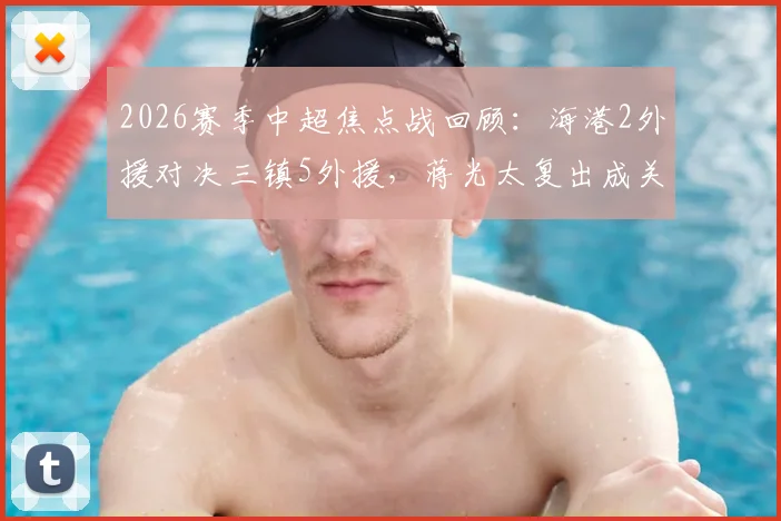 2026赛季中超焦点战回顾：海港2外援对决三镇5外援，蒋光太复出成关键，安永佳替补作用解析