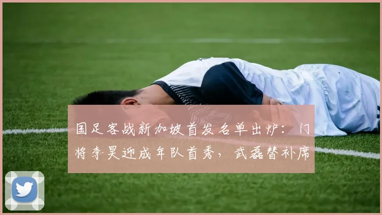 国足客战新加坡首发名单出炉：门将李昊迎成年队首秀，武磊替补席待命，聚焦2026世预赛关键战