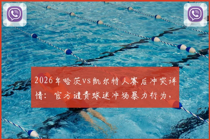 2026年哈茨vs凯尔特人赛后冲突详情：官方谴责球迷冲场暴力行为，警方介入调查处理结果
