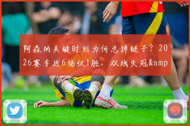 阿森纳关键时刻为何总掉链子？2026赛季近6场仅1胜，双线失冠&联赛领先优势被蚕食深度剖析