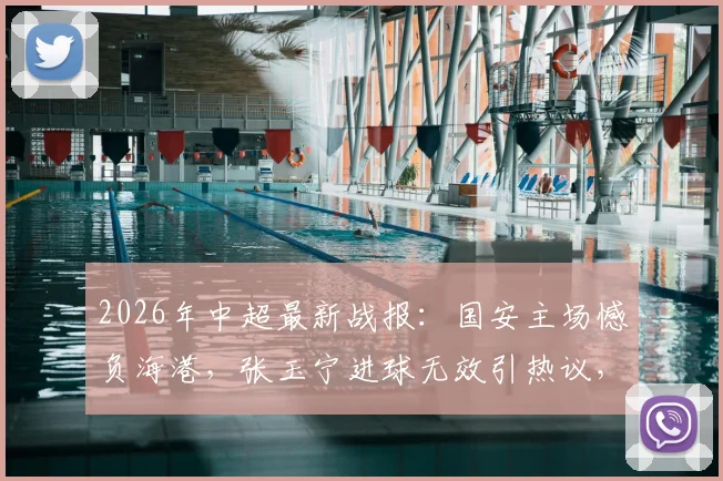 2026年中超最新战报：国安主场憾负海港，张玉宁进球无效引热议，维塔尔点球定乾坤