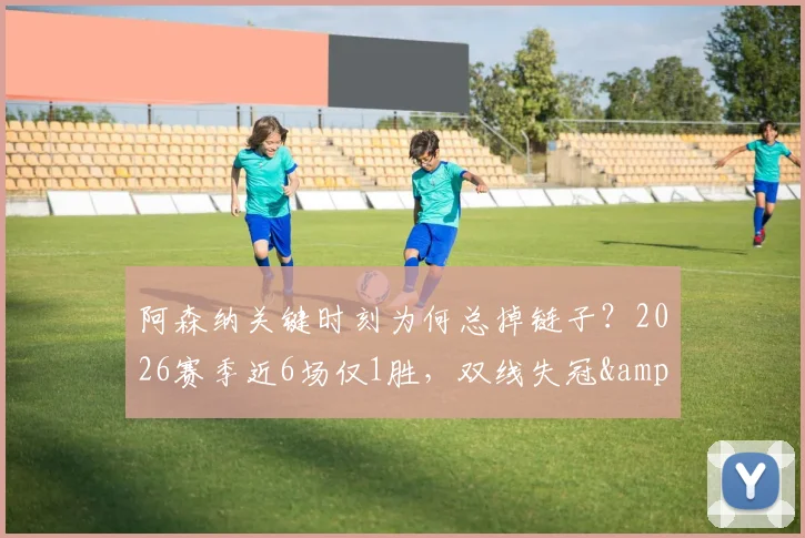 阿森纳关键时刻为何总掉链子?2026赛季近6场仅1胜,双线失冠&联赛领先优势被蚕食深度剖析