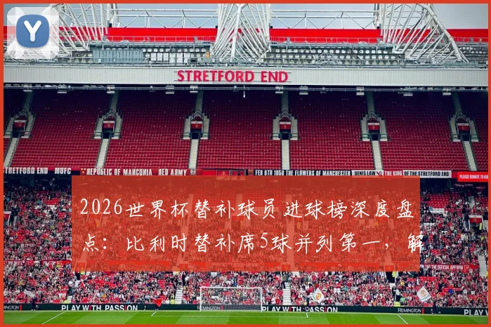 2026世界杯替补球员进球榜深度盘点：比利时替补席5球并列第一，解析现代足球替补奇兵战术价值