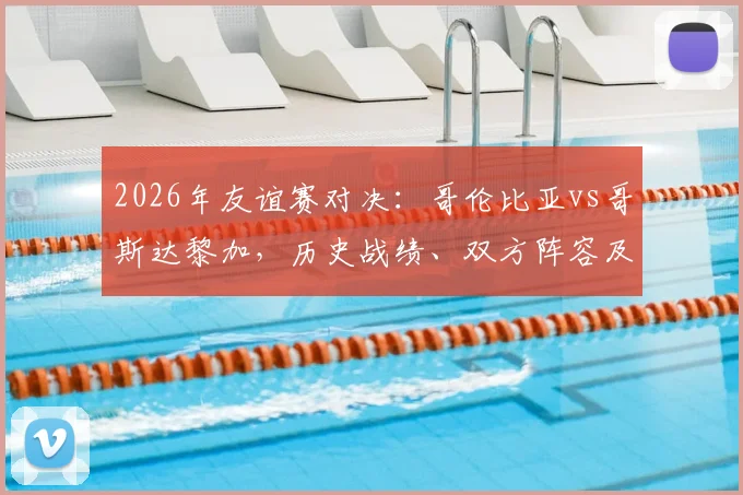 2026年友谊赛对决：哥伦比亚vs哥斯达黎加，历史战绩、双方阵容及状态全解析，附赛事前瞻