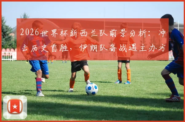 2026世界杯新西兰队前景分析：冲击历史首胜，伊朗队备战遇主办方挑战最新消息解读