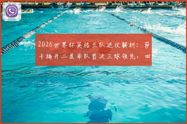 2026世界杯英格兰队进攻解析：萨卡梅开二度率队首次三球领先，回顾对阵塞内加尔关键战