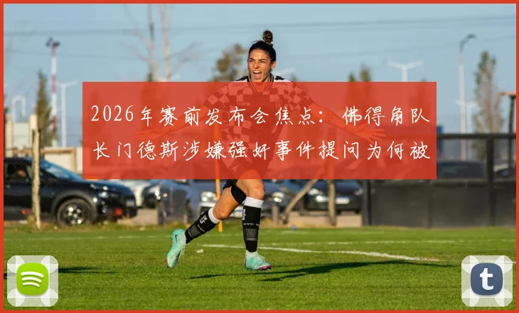 2026年赛前发布会焦点:佛得角队长门德斯涉嫌强奸事件提问为何被禁,后续影响几何