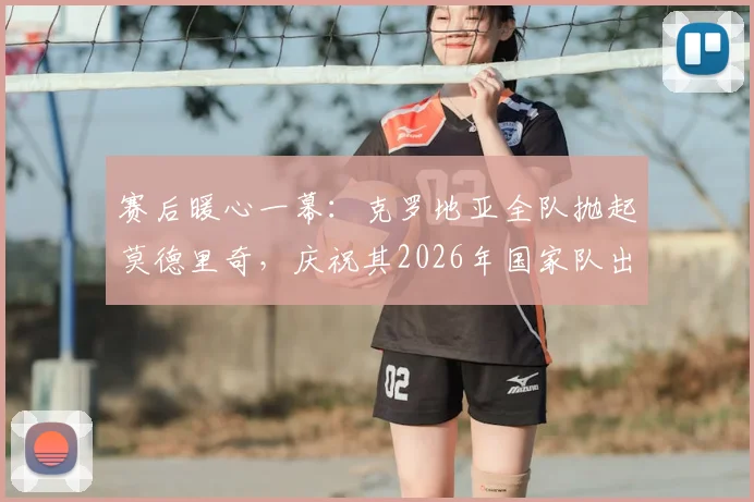 赛后暖心一幕：克罗地亚全队抛起莫德里奇，庆祝其2026年国家队出场200场传奇纪录