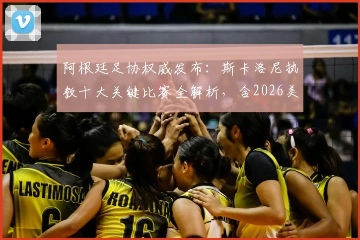 阿根廷足协权威发布:斯卡洛尼执教十大关键比赛全解析,含2026美洲杯与世界杯决赛高光时刻