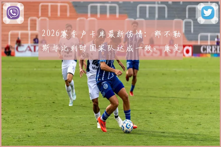 2026赛季卢卡库最新伤情：那不勒斯与比利时国家队达成一致，康复计划全解析
