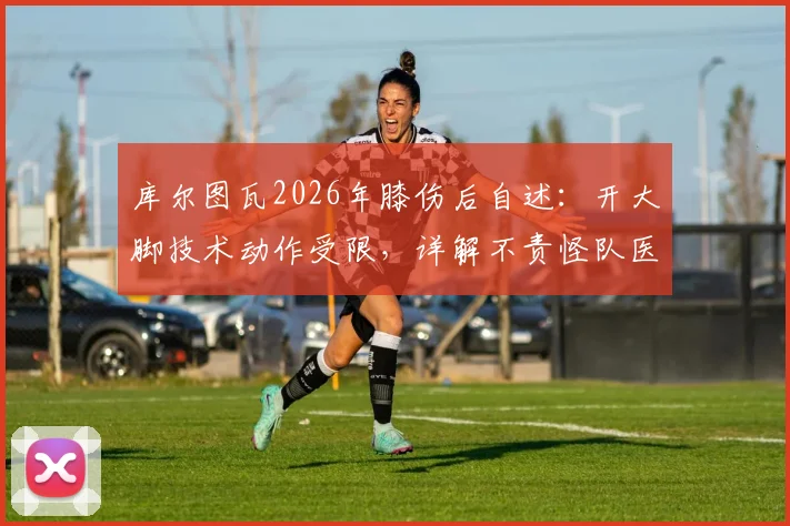 库尔图瓦2026年膝伤后自述:开大脚技术动作受限,详解不责怪队医拉门斯的背后原因