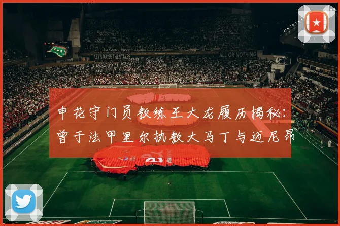 申花守门员教练王大龙履历揭秘：曾于法甲里尔执教大马丁与迈尼昂，2026年继续助力球队门将成长