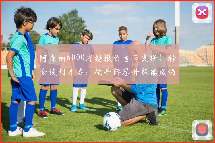 阿森纳6000万镑报价吉马良斯！转会谈判开启，枪手阵容升级能成吗？