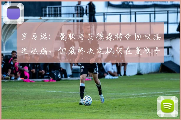 罗马诺：曼联与艾德森转会协议接近达成，但最终决定权仍在曼联手中，球迷需关注关键因素