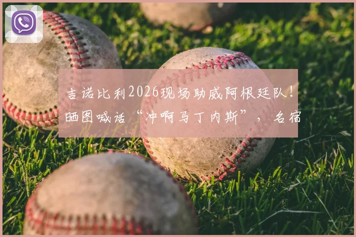 吉诺比利2026现场助威阿根廷队！晒图喊话“冲啊马丁内斯”，名宿力挺引爆球迷情怀