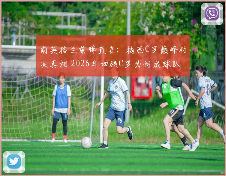 前英格兰前锋直言：梅西C罗巅峰对决真相 2026年回顾C罗为何成球队难题，梅西为何难以超越？