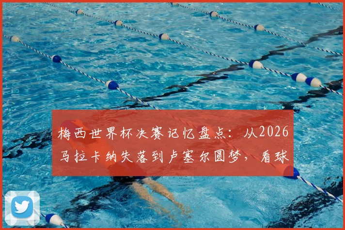 梅西世界杯决赛记忆盘点：从2026马拉卡纳失落到卢塞尔圆梦，看球王的心路历程与高光时刻