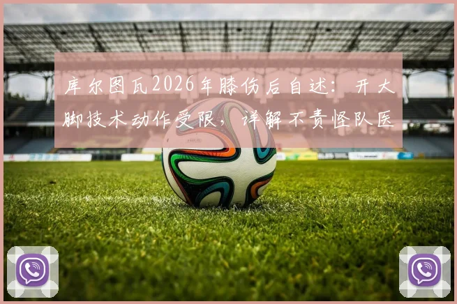 库尔图瓦2026年膝伤后自述：开大脚技术动作受限，详解不责怪队医拉门斯的背后原因