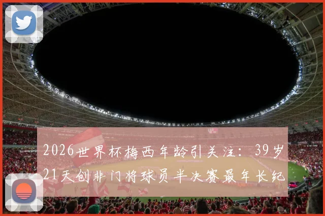 2026世界杯梅西年龄引关注：39岁21天创非门将球员半决赛最年长纪录，高龄传奇如何延续？