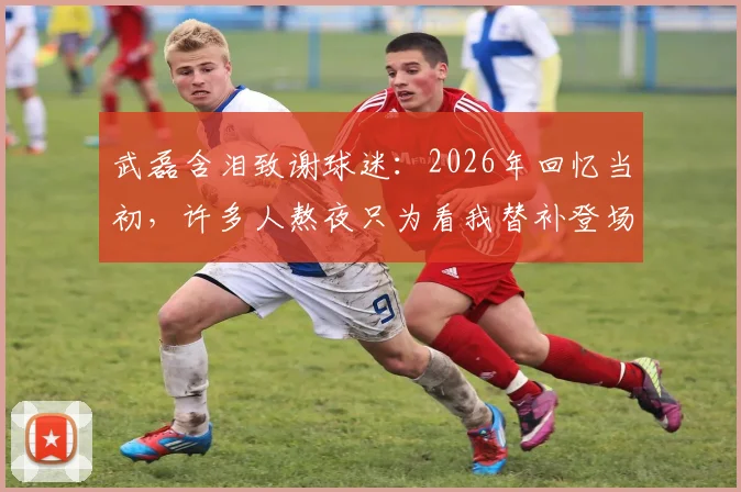 武磊含泪致谢球迷:2026年回忆当初,许多人熬夜只为看我替补登场三分钟,这份情谊永记心中