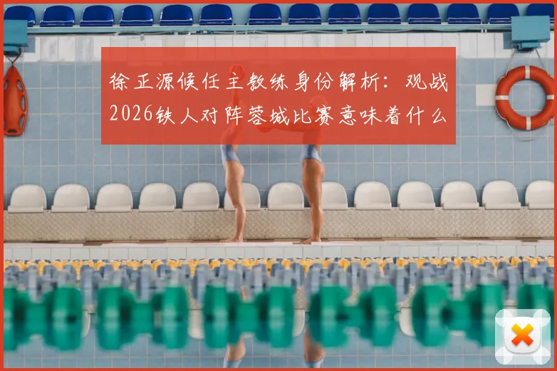 徐正源候任主教练身份解析:观战2026铁人对阵蓉城比赛意味着什么?现场观赛影响与未来执教动向前瞻