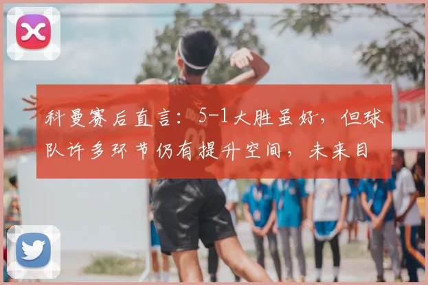 科曼赛后直言：5-1大胜虽好，但球队许多环节仍有提升空间，未来目标更高