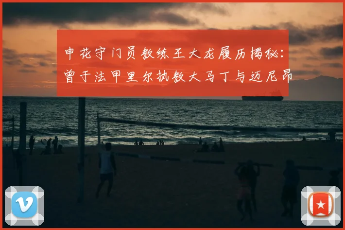 申花守门员教练王大龙履历揭秘:曾于法甲里尔执教大马丁与迈尼昂,2026年继续助力球队门将成长