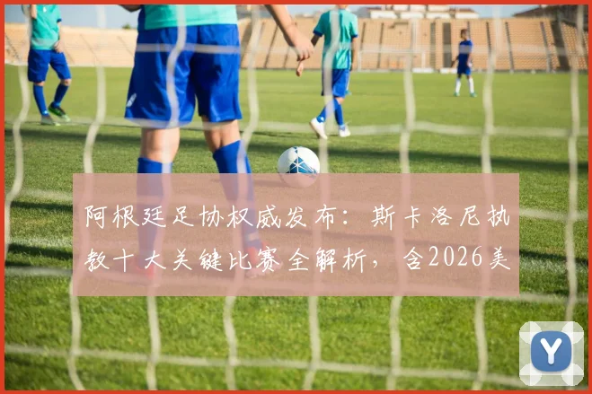 阿根廷足协权威发布：斯卡洛尼执教十大关键比赛全解析，含2026美洲杯与世界杯决赛高光时刻