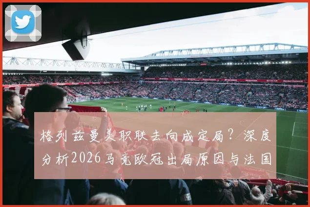 格列兹曼美职联去向成定局？深度分析2026马竞欧冠出局原因与法国球星未来