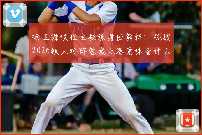 徐正源候任主教练身份解析：观战2026铁人对阵蓉城比赛意味着什么？现场观赛影响与未来执教动向前瞻