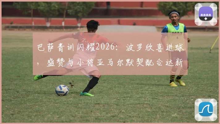 巴萨青训闪耀2026：波罗欣喜进球，盛赞与小将亚马尔默契配合达新高，背后训练方法揭秘