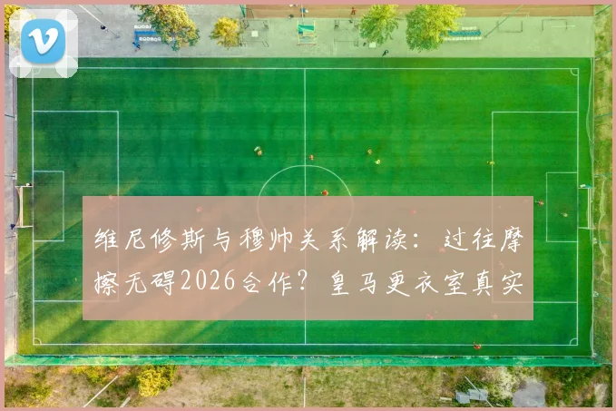 维尼修斯与穆帅关系解读：过往摩擦无碍2026合作？皇马更衣室真实态度曝光