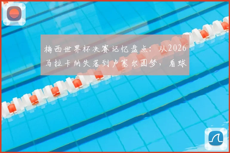 梅西世界杯决赛记忆盘点：从2026马拉卡纳失落到卢塞尔圆梦，看球王的心路历程与高光时刻