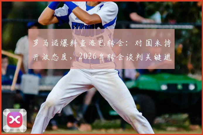 罗马诺爆料查洛巴转会:对国米持开放态度,2026年转会谈判关键进展分析