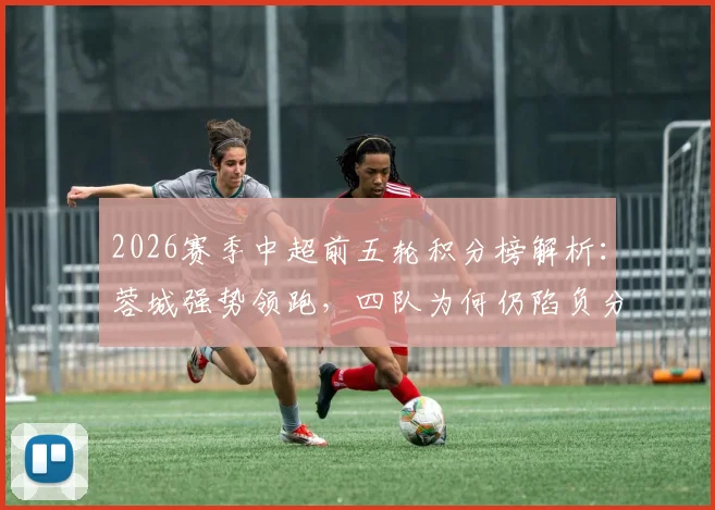 2026赛季中超前五轮积分榜解析：蓉城强势领跑，四队为何仍陷负分泥潭