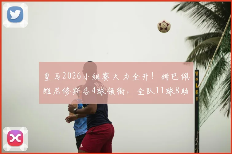 皇马2026小组赛火力全开！姆巴佩维尼修斯各4球领衔，全队11球8助攻数据详解