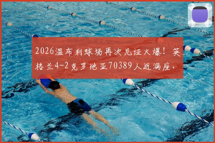 2026温布利球场再次见证火爆！英格兰4-2克罗地亚70389人近满座，盘点近年国际赛上座率