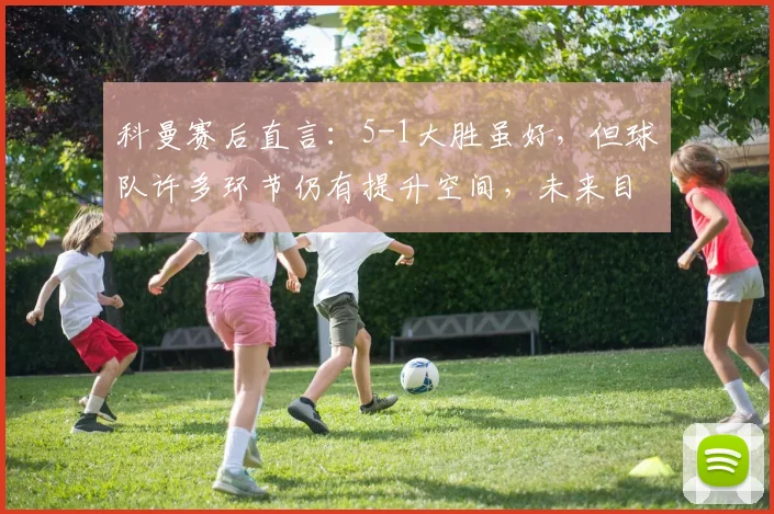 科曼赛后直言:5-1大胜虽好,但球队许多环节仍有提升空间,未来目标更高