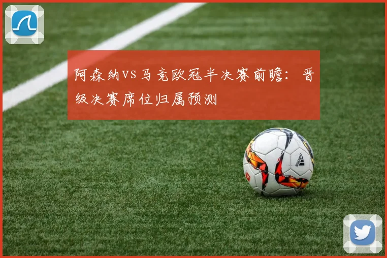 阿森纳vs马竞欧冠半决赛前瞻：晋级决赛席位归属预测