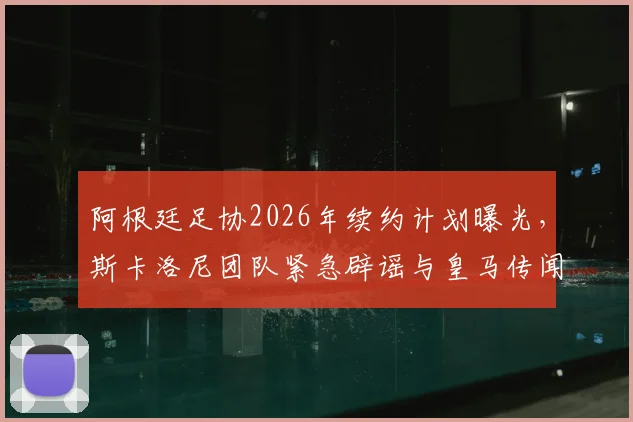 阿根廷足协2026年续约计划曝光,斯卡洛尼团队紧急辟谣与皇马传闻内幕
