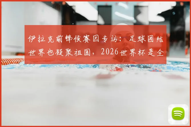 伊拉克前锋侯赛因专访：足球团结世界也凝聚祖国，2026世界杯是全民梦想