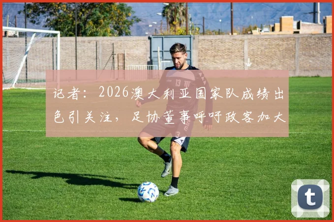 记者：2026澳大利亚国家队成绩出色引关注，足协董事呼吁政客加大投资，背后原因与未来发展深度探讨