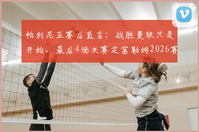 帕利尼亚赛后直言:战胜曼联只是开始,最后4场决赛定富勒姆2026赛季成败