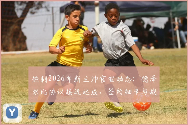 热刺2026年新主帅官宣动态：德泽尔比协议接近达成，签约细节与战术前景分析